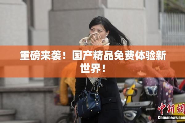 重磅来袭！国产精品免费体验新世界！