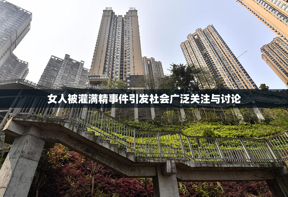 女人被灌满精事件引发社会广泛关注与讨论