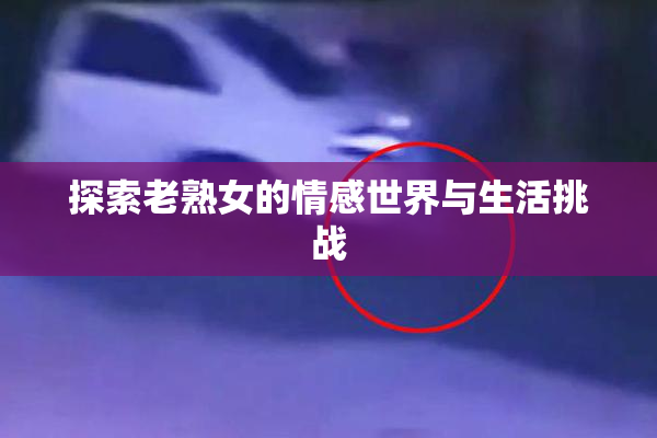 探索老熟女的情感世界与生活挑战