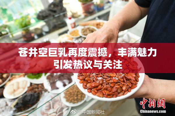 苍井空巨乳再度震撼，丰满魅力引发热议与关注