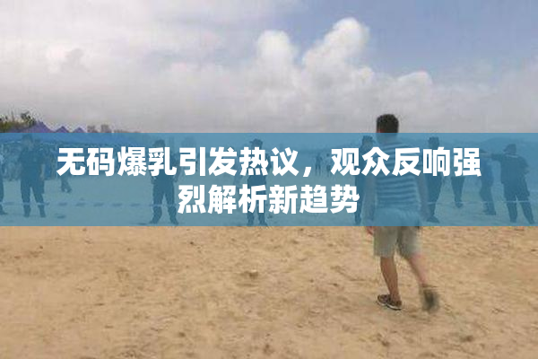 无码爆乳引发热议，观众反响强烈解析新趋势