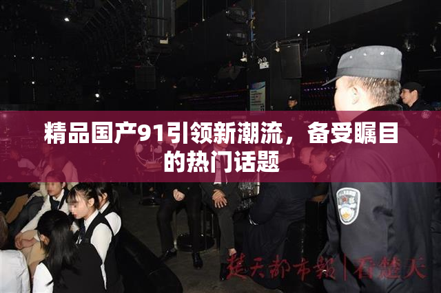 精品国产91引领新潮流，备受瞩目的热门话题