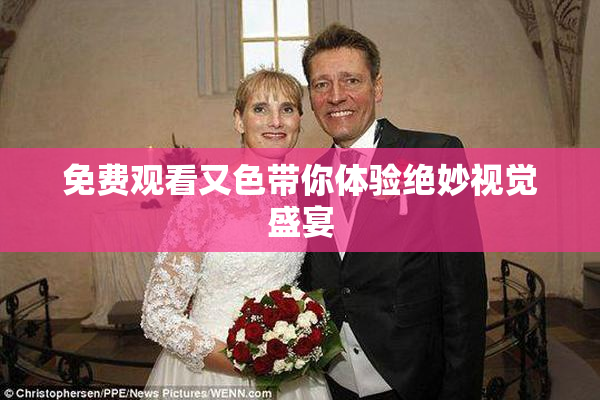 免费观看又色带你体验绝妙视觉盛宴