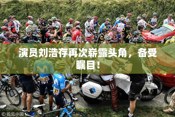 演员刘浩存再次崭露头角，备受瞩目！