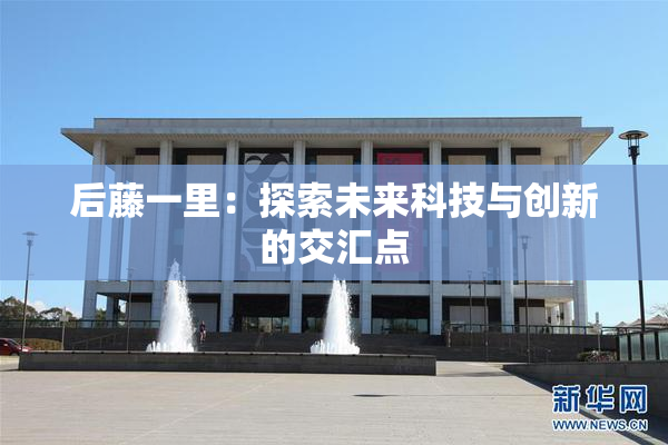 后藤一里：探索未来科技与创新的交汇点