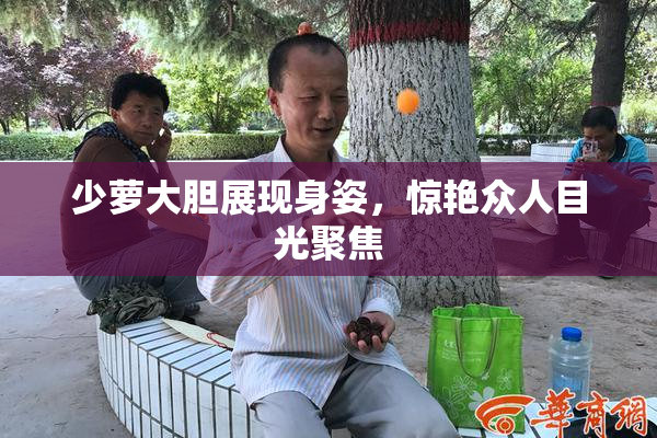 少萝大胆展现身姿，惊艳众人目光聚焦
