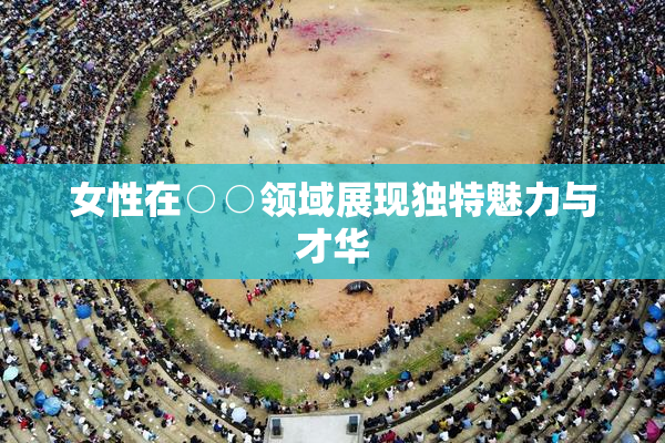 女性在○○领域展现独特魅力与才华