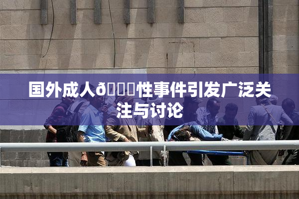 国外成人🔞性事件引发广泛关注与讨论