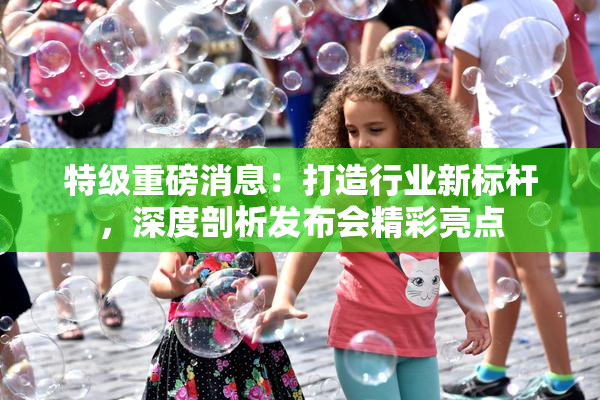 特级重磅消息：打造行业新标杆，深度剖析发布会精彩亮点