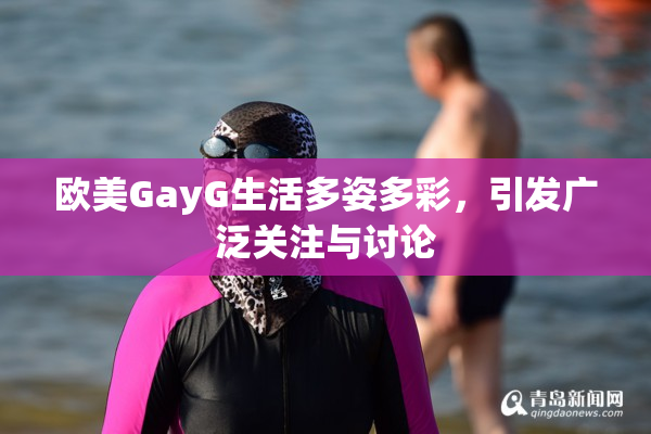 欧美GayG生活多姿多彩，引发广泛关注与讨论
