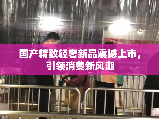 国产精致轻奢新品震撼上市，引领消费新风潮
