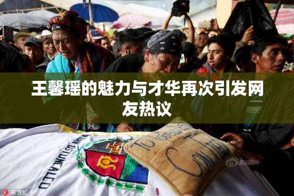 王馨瑶的魅力与才华再次引发网友热议