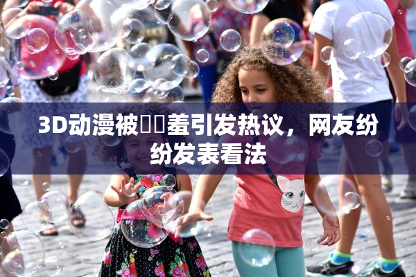 3D动漫被❌‌羞引发热议，网友纷纷发表看法