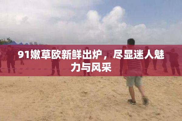 91嫩草欧新鲜出炉，尽显迷人魅力与风采