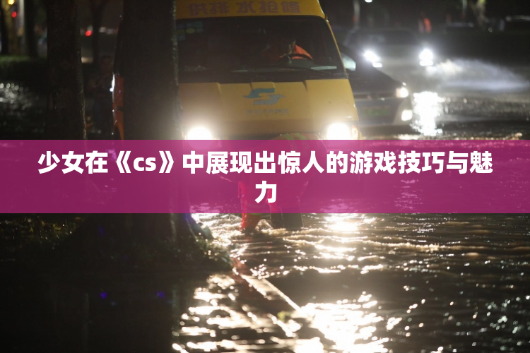 少女在《cs》中展现出惊人的游戏技巧与魅力