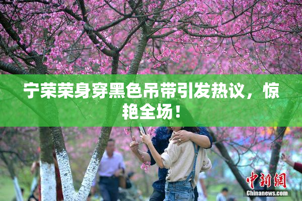 宁荣荣身穿黑色吊带引发热议，惊艳全场！