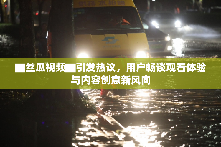 ▇丝瓜视频▇引发热议，用户畅谈观看体验与内容创意新风向