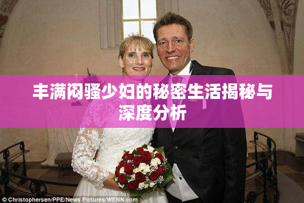 丰满闷骚少妇的秘密生活揭秘与深度分析