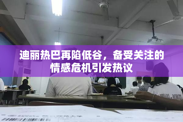 迪丽热巴再陷低谷，备受关注的情感危机引发热议