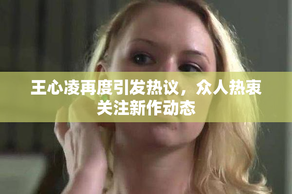 王心凌再度引发热议，众人热衷关注新作动态