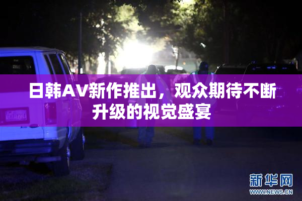 日韩AV新作推出，观众期待不断升级的视觉盛宴