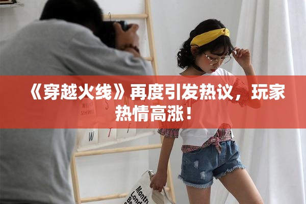《穿越火线》再度引发热议，玩家热情高涨！