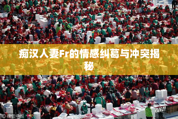 痴汉人妻Fr的情感纠葛与冲突揭秘