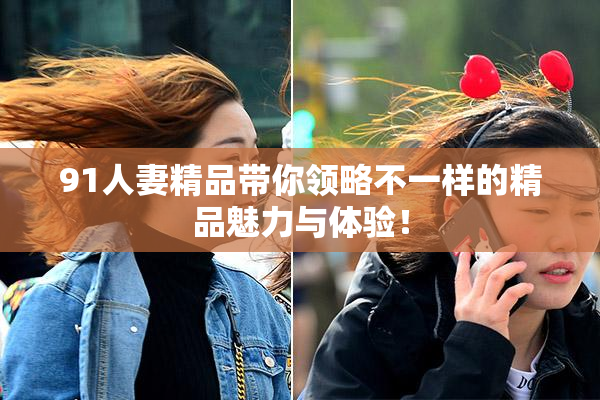 91人妻精品带你领略不一样的精品魅力与体验！