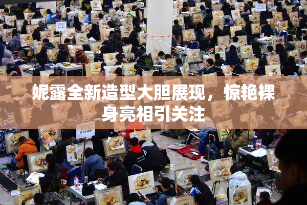 妮露全新造型大胆展现，惊艳裸身亮相引关注