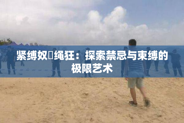 紧缚奴隷绳狂：探索禁忌与束缚的极限艺术