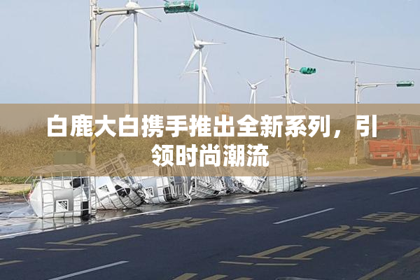 白鹿大白携手推出全新系列，引领时尚潮流