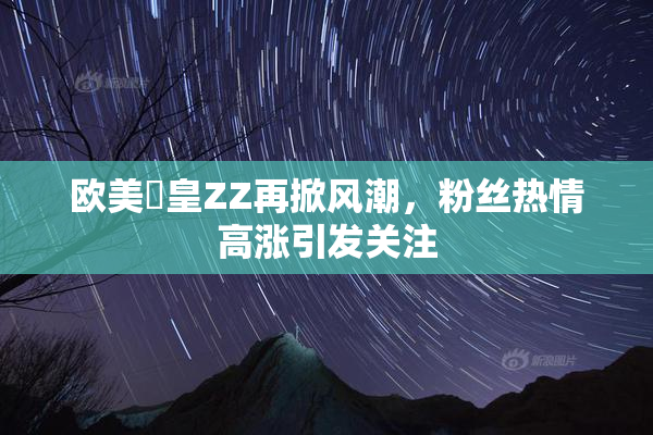 欧美嘼皇ZZ再掀风潮，粉丝热情高涨引发关注