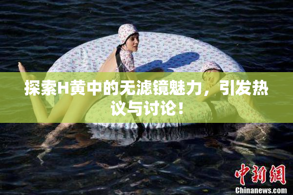 探索H黄中的无滤镜魅力，引发热议与讨论！