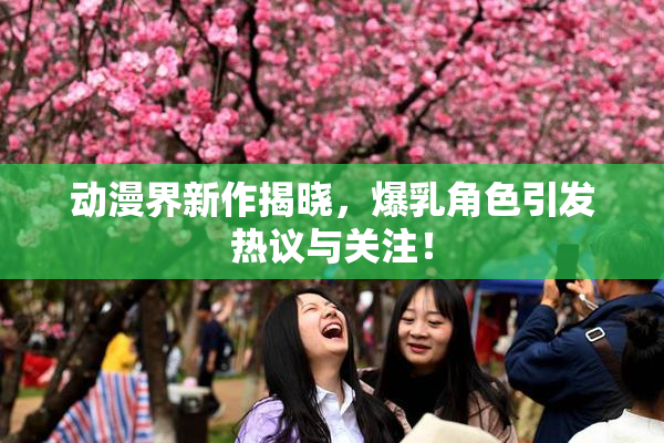 动漫界新作揭晓，爆乳角色引发热议与关注！