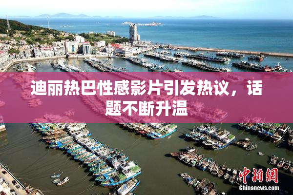 迪丽热巴性感影片引发热议，话题不断升温