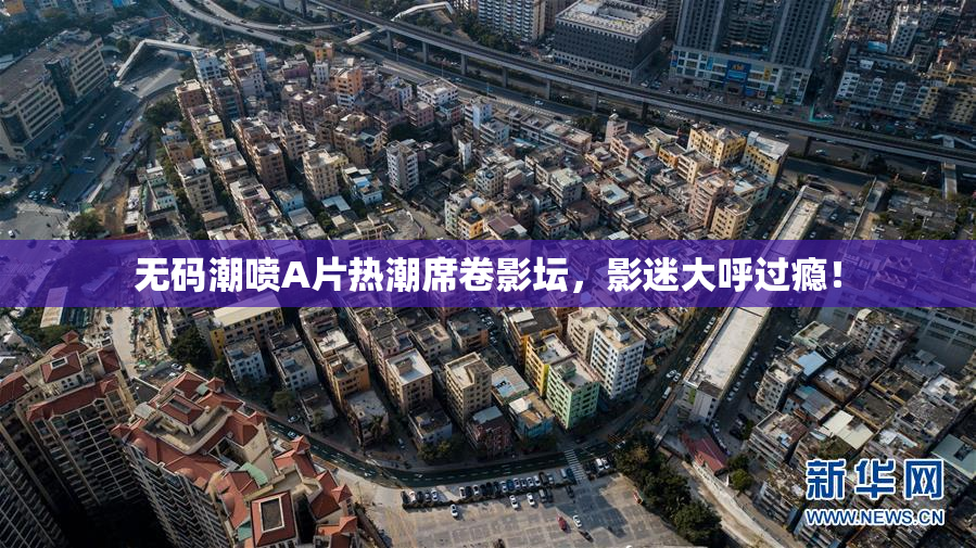 无码潮喷A片热潮席卷影坛，影迷大呼过瘾！