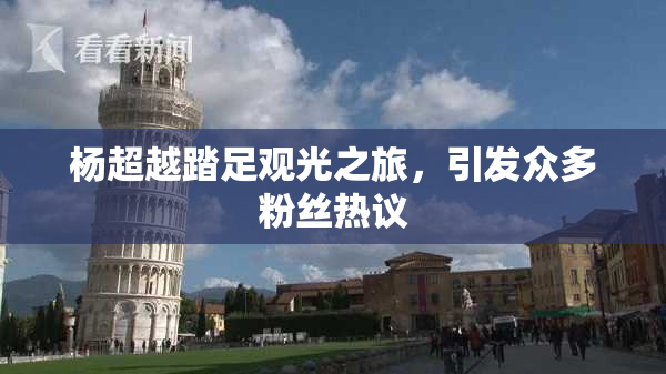 杨超越踏足观光之旅，引发众多粉丝热议