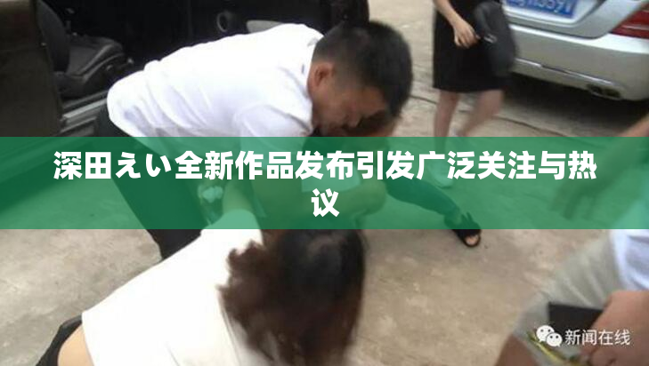 深田えい全新作品发布引发广泛关注与热议
