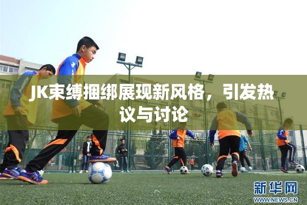 JK束缚捆绑展现新风格，引发热议与讨论