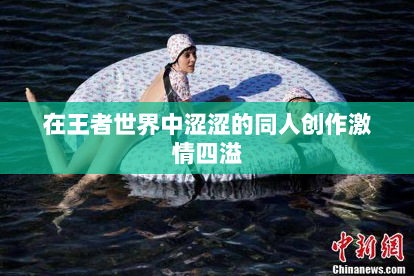 在王者世界中涩涩的同人创作激情四溢
