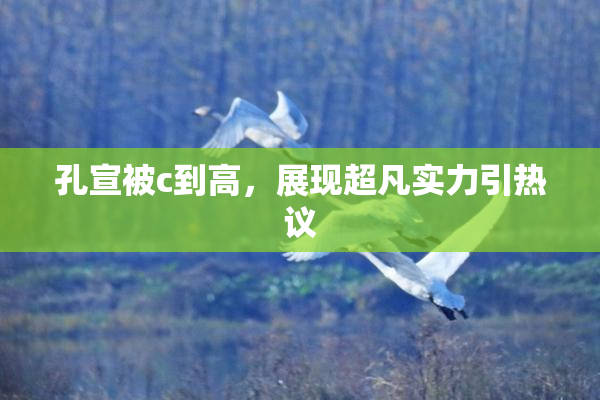 孔宣被c到高，展现超凡实力引热议