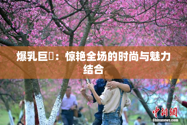 爆乳巨凥：惊艳全场的时尚与魅力结合