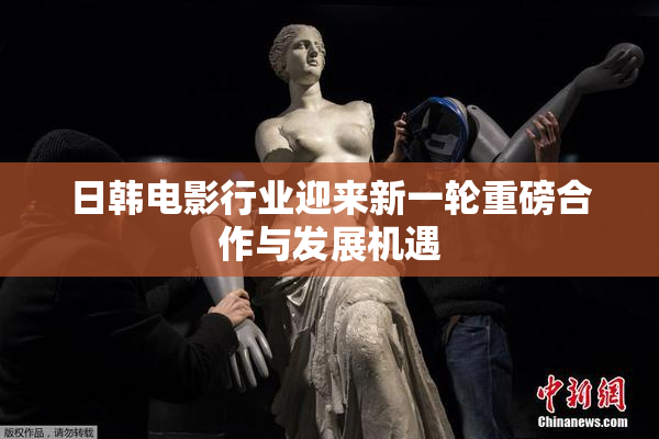 日韩电影行业迎来新一轮重磅合作与发展机遇