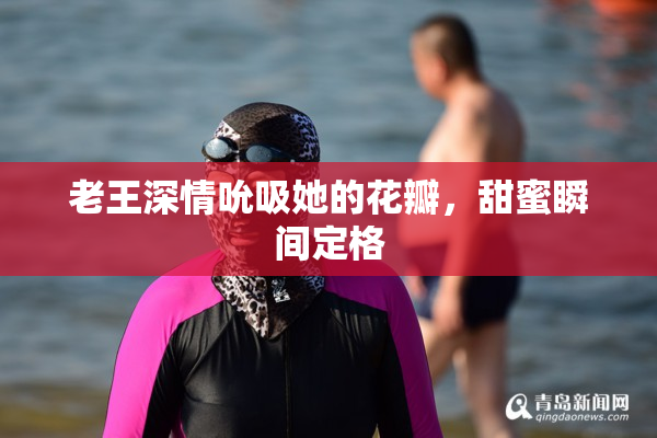 老王深情吮吸她的花瓣，甜蜜瞬间定格