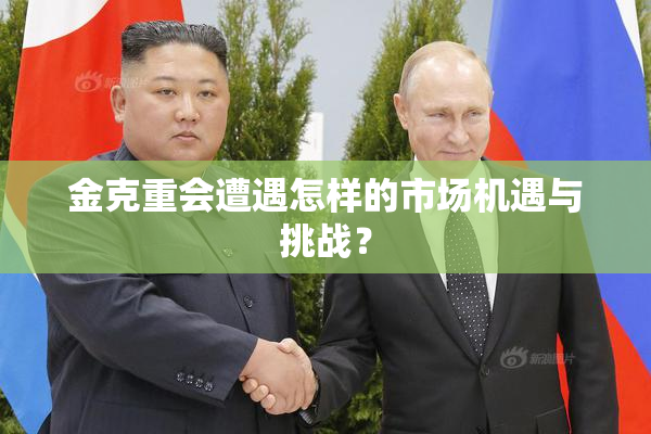 金克重会遭遇怎样的市场机遇与挑战？