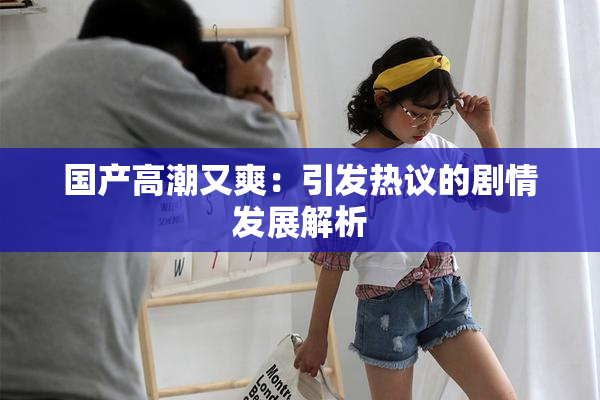 国产高潮又爽：引发热议的剧情发展解析