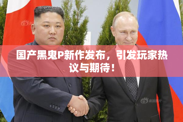 国产黑鬼P新作发布，引发玩家热议与期待！