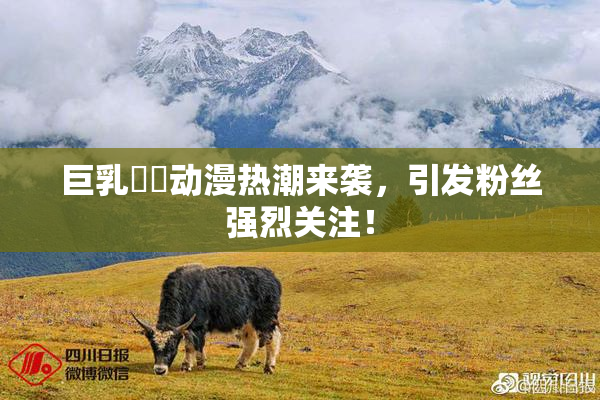 巨乳❌‌动漫热潮来袭，引发粉丝强烈关注！