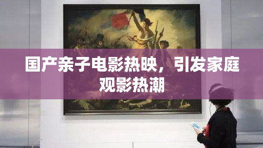 国产亲子电影热映，引发家庭观影热潮