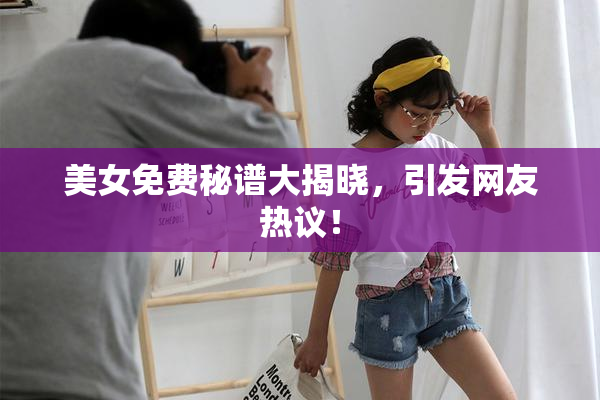 美女免费秘谱大揭晓，引发网友热议！